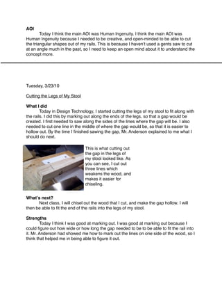 AOI

       Today I think the main AOI was Human Ingenuity. I think the main AOI was
Human Ingenuity because I needed to be creative, and open-minded to be able to cut
the triangular shapes out of my rails. This is because I havenʼt used a gents saw to cut
at an angle much in the past, so I need to keep an open mind about it to understand the
concept more.




Tuesday, 3/23/10

Cutting the Legs of My Stool

What I did

       Today in Design Technology, I started cutting the legs of my stool to ﬁt along with
the rails. I did this by marking out along the ends of the legs, so that a gap would be
created. I ﬁrst needed to saw along the sides of the lines where the gap will be. I also
needed to cut one line in the middle of where the gap would be, so that it is easier to
hollow out. By the time I ﬁnished sawing the gap, Mr. Anderson explained to me what I
should do next.

                                This is what cutting out
                                the gap in the legs of
                                my stool looked like. As
                                you can see, I cut out
                                three lines which
                                weakens the wood, and
                                makes it easier for
                                chiseling.


Whatʼs next?

     Next class, I will chisel out the wood that I cut, and make the gap hollow. I will
then be able to ﬁt the end of the rails into the legs of my stool.

Strengths

       Today I think I was good at marking out. I was good at marking out because I
could ﬁgure out how wide or how long the gap needed to be to be able to ﬁt the rail into
it. Mr. Anderson had showed me how to mark out the lines on one side of the wood, so I
think that helped me in being able to ﬁgure it out.
 