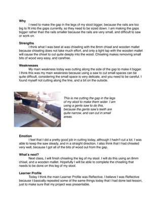 Why

       I need to make the gap in the legs of my stool bigger, because the rails are too
big to ﬁt into the gaps currently, so they need to be sized down. I am making the gaps
bigger rather than the rails smaller because the rails are very small, and difﬁcult to saw
or work on.

Strengths

       I think what I was best at was chiseling with the 8mm chisel and wooden mallet
because chiseling does not take much effort, and only a light tap with the wooden mallet
will cause the chisel to cut quite deeply into the wood. Chiseling makes removing small
bits of wood very easy, and carefree.

Weaknesses

       My main weakness today was cutting along the side of the gap to make it bigger.
I think this was my main weakness because using a saw to cut small spaces can be
quite difﬁcult, considering the small space is very delicate, and you need to be careful. I
found myself not cutting along the line, and a bit on the outside.


                                                                              

                                  This is me cutting the gap in the legs
                                  of my stool to make them wider. I am
                                  using a gents saw to do this,
                                  because the gents sawʼs teeth are
                                  quite narrow, and can cut in small
                                  areas.




Emotion

      I feel that I did a pretty good job in cutting today, although I hadnʼt cut a lot. I was
able to keep the saw steady, and in a straight direction. I also think that I had chiseled
very well, because I got all of the bits of wood out from the gap.

Whatʼs next?

       Next class, I will ﬁnish chiseling the leg of my stool. I will do this using an 8mm
chisel, and a wooden mallet. Hopefully I will be able to complete the chiseling that
needs to be done on this leg of my stool.

Learner Proﬁle

       Today I think the main Learner Proﬁle was Reﬂective. I believe I was Reﬂective
because I basically repeated some of the same things today that I had done last lesson,
just to make sure that my project was presentable.
 