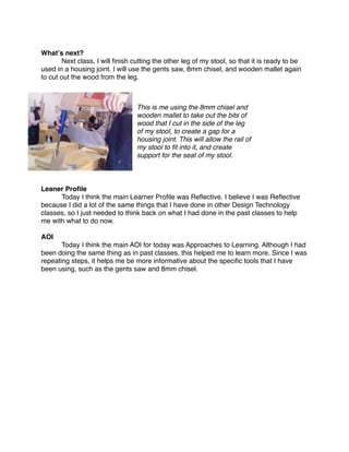 Whatʼs next?

      Next class, I will ﬁnish cutting the other leg of my stool, so that it is ready to be
used in a housing joint. I will use the gents saw, 8mm chisel, and wooden mallet again
to cut out the wood from the leg.



                                 This is me using the 8mm chisel and
                                 wooden mallet to take out the bits of
                                 wood that I cut in the side of the leg
                                 of my stool, to create a gap for a
                                 housing joint. This will allow the rail of
                                 my stool to ﬁt into it, and create
                                 support for the seat of my stool.



Leaner Proﬁle

     Today I think the main Learner Proﬁle was Reﬂective. I believe I was Reﬂective
because I did a lot of the same things that I have done in other Design Technology
classes, so I just needed to think back on what I had done in the past classes to help
me with what to do now.

AOI

      Today I think the main AOI for today was Approaches to Learning. Although I had
been doing the same thing as in past classes, this helped me to learn more. Since I was
repeating steps, it helps me be more informative about the speciﬁc tools that I have
been using, such as the gents saw and 8mm chisel.
 