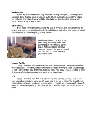 Weaknesses

      I think my main weakness today was ﬁling the legs of my stool. Although I had
practiced doing this last class, it was still quite difﬁcult to equally round all the edges.
For instance, one edge of a leg might be slightly larger than the other edge, which
would cause the leg to look uneven.

Whatʼs next?

     Next class, I will complete sanding the legs of my stool, and then attaching the
bottom and seat of my stool together. I will probably use both glue, and screws to attach
them together, so that everything is very secure.



                                  This is me sanding the legs of my
                                  stool using a sanding block and
                                  garnet paper. I tried to use garnet
                                  paper that was not too worn out,
                                  because I wanted the legs to be well
                                  rounded, and not have so many
                                  grooves in them.




Learner Proﬁle

        Today I think the main Learner Proﬁle was Open-minded. I believe I was Open-
minded because I found myself become more open about trying to ﬁnish ﬁling the legs.
At ﬁrst, I came onto it as a challenge, but once I saw how easy it was, I decided to think
of it from a different perspective, and use it to my advantage.

AOI

      Today I think the main AOI was Community and Service. Some people today
were using the smoothing plane, which helps take of layers of wood. The small layers
that are taken off are in small curly shapes, which I thought were pretty cool-looking. So,
I decided that I could possibly use these pieces in a future project, or just for a craft at
home.
 