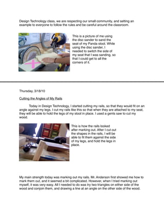 Design Technology class, we are respecting our small community, and setting an
example to everyone to follow the rules and be careful around the classroom.


                                      This is a picture of me using
                                      the disc sander to sand the
                                      seat of my Panda stool. While
                                      using the disc sander, I
                                      needed to switch the side of
                                      my seat that I was sanding, so
                                      that I could get to all the
                                      corners of it.




Thursday, 3/18/10

Cutting the Angles of My Rails


     Today in Design Technology, I started cutting my rails, so that they would ﬁt on an
angle against my legs. I cut my rails like this so that when they are attached to my seat,
they will be able to hold the legs of my stool in place. I used a gents saw to cut my
wood.

                                     This is how the rails looked
                                     after marking out. After I cut out
                                     the shapes in the rails, I will be
                                     able to ﬁt them against the side
                                     of my legs, and hold the legs in
                                     place.






My main strength today was marking out my rails. Mr. Anderson ﬁrst showed me how to
mark them out, and it seemed a bit complicated. However, when I tried marking out
myself, it was very easy. All I needed to do was try two triangles on either side of the
wood and conjoin them, and drawing a line at an angle on the other side of the wood.
 