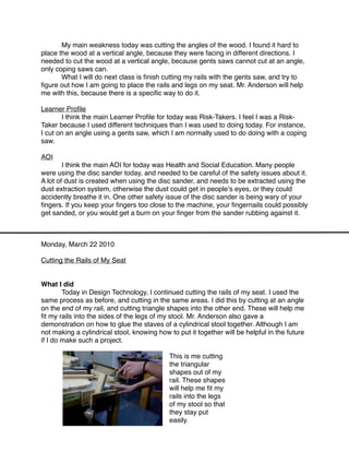 My main weakness today was cutting the angles of the wood. I found it hard to
place the wood at a vertical angle, because they were facing in different directions. I
needed to cut the wood at a vertical angle, because gents saws cannot cut at an angle,
only coping saws can.

      What I will do next class is ﬁnish cutting my rails with the gents saw, and try to
ﬁgure out how I am going to place the rails and legs on my seat. Mr. Anderson will help
me with this, because there is a speciﬁc way to do it.

Learner Proﬁle

      I think the main Learner Proﬁle for today was Risk-Takers. I feel I was a Risk-
Taker because I used different techniques than I was used to doing today. For instance,
I cut on an angle using a gents saw, which I am normally used to do doing with a coping
saw.

AOI

       I think the main AOI for today was Health and Social Education. Many people
were using the disc sander today, and needed to be careful of the safety issues about it.
A lot of dust is created when using the disc sander, and needs to be extracted using the
dust extraction system, otherwise the dust could get in peopleʼs eyes, or they could
accidently breathe it in. One other safety issue of the disc sander is being wary of your
ﬁngers. If you keep your ﬁngers too close to the machine, your ﬁngernails could possibly
get sanded, or you would get a burn on your ﬁnger from the sander rubbing against it.



Monday, March 22 2010

Cutting the Rails of My Seat


What I did

       Today in Design Technology, I continued cutting the rails of my seat. I used the
same process as before, and cutting in the same areas. I did this by cutting at an angle
on the end of my rail, and cutting triangle shapes into the other end. These will help me
ﬁt my rails into the sides of the legs of my stool. Mr. Anderson also gave a
demonstration on how to glue the staves of a cylindrical stool together. Although I am
not making a cylindrical stool, knowing how to put it together will be helpful in the future
if I do make such a project.

                                            This is me cutting
                                            the triangular
                                            shapes out of my
                                            rail. These shapes
                                            will help me ﬁt my
                                            rails into the legs
                                            of my stool so that
                                            they stay put
                                            easily.
 