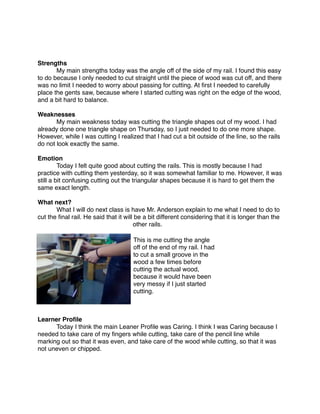 Strengths

      My main strengths today was the angle off of the side of my rail. I found this easy
to do because I only needed to cut straight until the piece of wood was cut off, and there
was no limit I needed to worry about passing for cutting. At ﬁrst I needed to carefully
place the gents saw, because where I started cutting was right on the edge of the wood,
and a bit hard to balance.

Weaknesses

      My main weakness today was cutting the triangle shapes out of my wood. I had
already done one triangle shape on Thursday, so I just needed to do one more shape.
However, while I was cutting I realized that I had cut a bit outside of the line, so the rails
do not look exactly the same.

Emotion

        Today I felt quite good about cutting the rails. This is mostly because I had
practice with cutting them yesterday, so it was somewhat familiar to me. However, it was
still a bit confusing cutting out the triangular shapes because it is hard to get them the
same exact length.

What next?

        What I will do next class is have Mr. Anderson explain to me what I need to do to
cut the ﬁnal rail. He said that it will be a bit different considering that it is longer than the
                                       other rails.
                                                                          
                                        This is me cutting the angle
                                        off of the end of my rail. I had
                                        to cut a small groove in the
                                        wood a few times before
                                        cutting the actual wood,
                                        because it would have been
                                        very messy if I just started
                                        cutting.



Learner Proﬁle

     Today I think the main Leaner Proﬁle was Caring. I think I was Caring because I
needed to take care of my ﬁngers while cutting, take care of the pencil line while
marking out so that it was even, and take care of the wood while cutting, so that it was
not uneven or chipped.
 