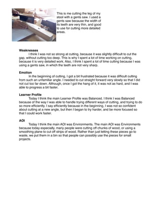 This is me cutting the leg of my
                            stool with a gents saw. I used a
                            gents saw because the width of
                            its teeth are very thin, and good
                            to use for cutting more detailed
                            areas.




Weaknesses

      I think I was not so strong at cutting, because it was slightly difﬁcult to cut the
gap, without cutting too deep. This is why I spent a lot of time working on cutting,
because it is very detailed work. Also, I think I spent a lot of time cutting because I was
using a gents saw, in which the teeth are not very sharp.

Emotion

      In the beginning of cutting, I got a bit frustrated because it was difﬁcult cutting
from such an unfamiliar angle. I needed to cut straight forward very slowly so that I did
not cut too far down. Although, once I got the hang of it, it was not as hard, and I was
able to progress a bit faster.

Learner Proﬁle

       Today I think the main Learner Proﬁle was Balanced. I think I was Balanced
because of the way I was able to handle trying different ways of cutting, and trying to do
so more efﬁciently. I say efﬁciently because in the beginning, I was not so conﬁdent
about cutting at a new angle, but then I began to try harder, and be more focused so
that I could work faster.

AOI

      Today I think the main AOI was Environments. The main AOI was Environments
because today especially, many people were cutting off chunks of wood, or using a
smoothing plane to cut off strips of wood. Rather than just letting these pieces go to
waste, we put them in a bin so that people can possibly use the pieces for small
projects.
 