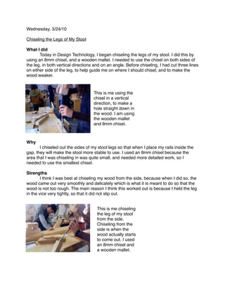 Wednesday, 3/24/10

Chiseling the Legs of My Stool

What I did

      Today in Design Technology, I began chiseling the legs of my stool. I did this by
using an 8mm chisel, and a wooden mallet. I needed to use the chisel on both sides of
the leg, in both vertical directions and on an angle. Before chiseling, I had cut three lines
on either side of the leg, to help guide me on where I should chisel, and to make the
wood weaker.



                                    This is me using the
                                    chisel in a vertical
                                    direction, to make a
                                    hole straight down in
                                    the wood. I am using
                                    the wooden mallet
                                    and 8mm chisel.



Why

      I chiseled out the sides of my stool legs so that when I place my rails inside the
gap, they will make the stool more stable to use. I used an 8mm chisel because the
area that I was chiseling in was quite small, and needed more detailed work, so I
needed to use the smallest chisel.

Strengths

       I think I was best at chiseling my wood from the side, because when I did so, the
wood came out very smoothly and delicately which is what it is meant to do so that the
wood is not too rough. The main reason I think this worked out is because I held the leg
in the vice very tightly, so that it did not slip out.


                                      This is me chiseling
                                      the leg of my stool
                                      from the side.
                                      Chiseling from the
                                      side is when the
                                      wood actually starts
                                      to come out. I used
                                      an 8mm chisel and
                                      a wooden mallet.
 