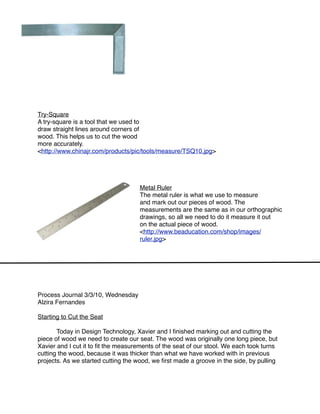 Try-Square
A try-square is a tool that we used to
draw straight lines around corners of
wood. This helps us to cut the wood
more accurately.
<http://www.chinajr.com/products/pic/tools/measure/TSQ10.jpg>




                                     Metal Ruler
                                     The metal ruler is what we use to measure
                                     and mark out our pieces of wood. The
                                     measurements are the same as in our orthographic
                                     drawings, so all we need to do it measure it out
                                     on the actual piece of wood.
                                     <http://www.beaducation.com/shop/images/
                                     ruler.jpg>




Process Journal 3/3/10, Wednesday
Alzira Fernandes

Starting to Cut the Seat


      Today in Design Technology, Xavier and I ﬁnished marking out and cutting the
piece of wood we need to create our seat. The wood was originally one long piece, but
Xavier and I cut it to ﬁt the measurements of the seat of our stool. We each took turns
cutting the wood, because it was thicker than what we have worked with in previous
projects. As we started cutting the wood, we ﬁrst made a groove in the side, by pulling
 