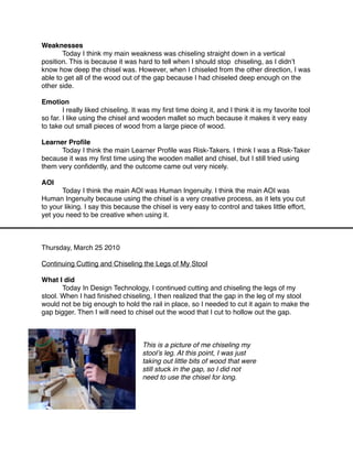 Weaknesses

      Today I think my main weakness was chiseling straight down in a vertical
position. This is because it was hard to tell when I should stop chiseling, as I didnʼt
know how deep the chisel was. However, when I chiseled from the other direction, I was
able to get all of the wood out of the gap because I had chiseled deep enough on the
other side.

Emotion

       I really liked chiseling. It was my ﬁrst time doing it, and I think it is my favorite tool
so far. I like using the chisel and wooden mallet so much because it makes it very easy
to take out small pieces of wood from a large piece of wood.

Learner Proﬁle

     Today I think the main Learner Proﬁle was Risk-Takers. I think I was a Risk-Taker
because it was my ﬁrst time using the wooden mallet and chisel, but I still tried using
them very conﬁdently, and the outcome came out very nicely.

AOI

      Today I think the main AOI was Human Ingenuity. I think the main AOI was
Human Ingenuity because using the chisel is a very creative process, as it lets you cut
to your liking. I say this because the chisel is very easy to control and takes little effort,
yet you need to be creative when using it.



Thursday, March 25 2010

Continuing Cutting and Chiseling the Legs of My Stool

What I did

      Today In Design Technology, I continued cutting and chiseling the legs of my
stool. When I had ﬁnished chiseling, I then realized that the gap in the leg of my stool
would not be big enough to hold the rail in place, so I needed to cut it again to make the
gap bigger. Then I will need to chisel out the wood that I cut to hollow out the gap.



                                    This is a picture of me chiseling my
                                    stoolʼs leg. At this point, I was just
                                    taking out little bits of wood that were
                                    still stuck in the gap, so I did not
                                    need to use the chisel for long.
 