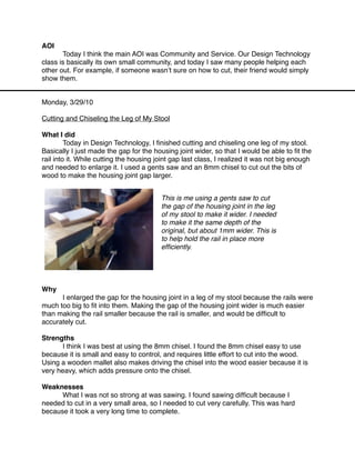 AOI

      Today I think the main AOI was Community and Service. Our Design Technology
class is basically its own small community, and today I saw many people helping each
other out. For example, if someone wasnʼt sure on how to cut, their friend would simply
show them.


Monday, 3/29/10

Cutting and Chiseling the Leg of My Stool

What I did

        Today in Design Technology, I ﬁnished cutting and chiseling one leg of my stool.
Basically I just made the gap for the housing joint wider, so that I would be able to ﬁt the
rail into it. While cutting the housing joint gap last class, I realized it was not big enough
and needed to enlarge it. I used a gents saw and an 8mm chisel to cut out the bits of
wood to make the housing joint gap larger.


                                         This is me using a gents saw to cut
                                         the gap of the housing joint in the leg
                                         of my stool to make it wider. I needed
                                         to make it the same depth of the
                                         original, but about 1mm wider. This is
                                         to help hold the rail in place more
                                         efﬁciently.




Why

     I enlarged the gap for the housing joint in a leg of my stool because the rails were
much too big to ﬁt into them. Making the gap of the housing joint wider is much easier
than making the rail smaller because the rail is smaller, and would be difﬁcult to
accurately cut.

Strengths

     I think I was best at using the 8mm chisel. I found the 8mm chisel easy to use
because it is small and easy to control, and requires little effort to cut into the wood.
Using a wooden mallet also makes driving the chisel into the wood easier because it is
very heavy, which adds pressure onto the chisel.

Weaknesses

     What I was not so strong at was sawing. I found sawing difﬁcult because I
needed to cut in a very small area, so I needed to cut very carefully. This was hard
because it took a very long time to complete.
 