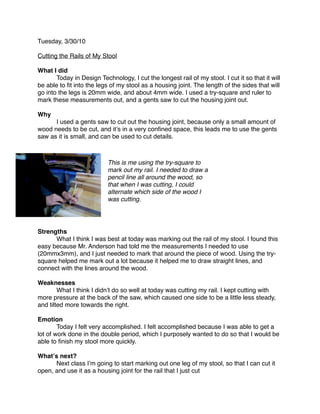 Tuesday, 3/30/10

Cutting the Rails of My Stool

What I did

      Today in Design Technology, I cut the longest rail of my stool. I cut it so that it will
be able to ﬁt into the legs of my stool as a housing joint. The length of the sides that will
go into the legs is 20mm wide, and about 4mm wide. I used a try-square and ruler to
mark these measurements out, and a gents saw to cut the housing joint out.

Why

     I used a gents saw to cut out the housing joint, because only a small amount of
wood needs to be cut, and itʼs in a very conﬁned space, this leads me to use the gents
saw as it is small, and can be used to cut details.



                           This is me using the try-square to
                           mark out my rail. I needed to draw a
                           pencil line all around the wood, so
                           that when I was cutting, I could
                           alternate which side of the wood I
                           was cutting.




Strengths

     What I think I was best at today was marking out the rail of my stool. I found this
easy because Mr. Anderson had told me the measurements I needed to use
(20mmx3mm), and I just needed to mark that around the piece of wood. Using the try-
square helped me mark out a lot because it helped me to draw straight lines, and
connect with the lines around the wood.

Weaknesses

       What I think I didnʼt do so well at today was cutting my rail. I kept cutting with
more pressure at the back of the saw, which caused one side to be a little less steady,
and tilted more towards the right.

Emotion

       Today I felt very accomplished. I felt accomplished because I was able to get a
lot of work done in the double period, which I purposely wanted to do so that I would be
able to ﬁnish my stool more quickly.

Whatʼs next?

     Next class Iʼm going to start marking out one leg of my stool, so that I can cut it
open, and use it as a housing joint for the rail that I just cut
 