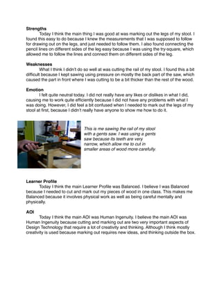 Strengths

      Today I think the main thing I was good at was marking out the legs of my stool. I
found this easy to do because I knew the measurements that I was supposed to follow
for drawing out on the legs, and just needed to follow them. I also found connecting the
pencil lines on different sides of the leg easy because I was using the try-square, which
allowed me to follow the lines and connect them on different sides of the leg.

Weaknesses

       What I think I didnʼt do so well at was cutting the rail of my stool. I found this a bit
difﬁcult because I kept sawing using pressure on mostly the back part of the saw, which
caused the part in front where I was cutting to be a bit thicker than the rest of the wood.

Emotion

      I felt quite neutral today. I did not really have any likes or dislikes in what I did,
causing me to work quite efﬁciently because I did not have any problems with what I
was doing. However, I did feel a bit confused when I needed to mark out the legs of my
stool at ﬁrst, because I didnʼt really have anyone to show me how to do it.



                                This is me sawing the rail of my stool
                                with a gents saw. I was using a gents
                                saw because its teeth are very
                                narrow, which allow me to cut in
                                smaller areas of wood more carefully.




Learner Proﬁle

     Today I think the main Learner Proﬁle was Balanced. I believe I was Balanced
because I needed to cut and mark out my pieces of wood in one class. This makes me
Balanced because it involves physical work as well as being careful mentally and
physically.

AOI

      Today I think the main AOI was Human Ingenuity. I believe the main AOI was
Human Ingenuity because cutting and marking out are two very important aspects of
Design Technology that require a lot of creativity and thinking. Although I think mostly
creativity is used because marking out requires new ideas, and thinking outside the box.
 