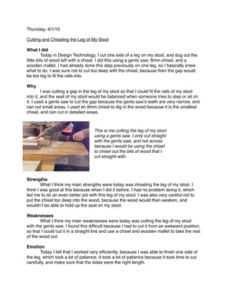 Thursday, 4/1/10

Cutting and Chiseling the Leg of My Stool

What I did

         Today in Design Technology, I cut one side of a leg on my stool, and dug out the
little bits of wood left with a chisel. I did this using a gents saw, 8mm chisel, and a
wooden mallet. I had already done this step previously on one leg, so I basically knew
what to do. I was sure not to cut too deep with the chisel, because then the gap would
be too big to ﬁt the rails into.

Why

        I was cutting a gap in the leg of my stool so that I could ﬁt the rails of my stool
into it, and the seat of my stool would be balanced when someone tries to step or sit on
it. I used a gents saw to cut the gap because the gents sawʼs teeth are very narrow, and
can cut small areas. I used an 8mm chisel to dig in the wood because it is the smallest
chisel, and can cut in detailed areas.



                                    This is me cutting the leg of my stool
                                    using a gents saw. I only cut straight
                                    with the gents saw, and not across
                                    because I would be using the chisel
                                    to chisel out the bits of wood that I
                                    cut straight with.




Strengths

       What I think my main strengths were today was chiseling the leg of my stool. I
think I was good at this because when I did it before, I had no problem doing it, which
led me to do an even better job with this leg of my stool. I was also very careful not to
put the chisel too deep into the wood, because the wood would then weaken, and
wouldnʼt be able to hold up the seat on my stool.

Weaknesses

      What I think my main weaknesses were today was cutting the leg of my stool
with the gents saw. I found this difﬁcult because I had to cut it from an awkward position,
so that I could cut it in a straight line and use a chisel and wooden mallet to take the rest
of the wood out.

Emotion

      Today I felt that I worked very efﬁciently, because I was able to ﬁnish one side of
the leg, which took a lot of patience. It took a lot of patience because it took time to cut
carefully, and make sure that the sides were the right length.
 