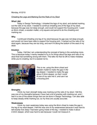 Monday, 4/12/10

Chiseling the Legs and Marking Out the Rails of my Stool

What I did

      Today in Design Technology, I chiseled the legs of my stool, and started marking
out the rails of my stool. I needed to continue chiseling one of the legs of my stool,
because the gap was not deep enough, and could not support the housing joint. I used
an 8mm chisel, a wooden mallet, a try-square and pencil to do the chiseling and
marking out.

Why

      I continued chiseling one leg of my stool because its gap was not deep enough,
and would not have been able to support the housing joint. I marked out the rails of my
stool again, because they are too long, and wonʼt ﬁt along the bottom of the seat of my
stool.

Emotion

       Today, I felt like I am understanding the concept of being in the workshop more.
This is because today I mainly needed to try to ﬁx things about the legs and rails of my
stool that had something wrong with them. This tells me that its OK to make mistakes
while youʼre creating, but it is easiest not to.



                              This is me, using the 8mm chisel and
                              wooden mallet to make the gap in the
                              leg deeper. I needed to make the gap
                              about 2-3mm deeper, so that I could
                              ﬁt one of my rails into it, and use it as
                              a housing joint.




Strengths

        I think my main strength today was marking out the rails of my stool. I felt this
was one of my strengths because I have had a lot of practice with marking out, and I
feel it is one of the easier things that can be done in Design Technology. I am also able
to keep steady while marking out, so my lines are usually accurate.

Weaknesses

       I think my main weakness today was using the 8mm chisel to make the gap in
the leg of my stool deeper. I felt this was one of my weaknesses because it was hard to
tell exactly how deep I had been going inside of the leg. I needed to make it about
2-3mm deeper, which was hard to see because I could not measure it.
 