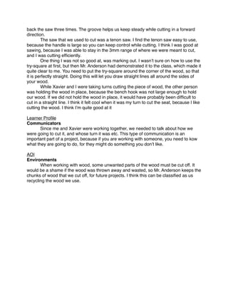 back the saw three times. The groove helps us keep steady while cutting in a forward
direction.

       The saw that we used to cut was a tenon saw. I ﬁnd the tenon saw easy to use,
because the handle is large so you can keep control while cutting. I think I was good at
sawing, because I was able to stay in the 3mm range of where we were meant to cut,
and I was cutting efﬁciently.

       One thing I was not so good at, was marking out. I wasnʼt sure on how to use the
try-square at ﬁrst, but then Mr. Anderson had demonstrated it to the class, which made it
quite clear to me. You need to put the try-square around the corner of the wood, so that
it is perfectly straight. Doing this will let you draw straight lines all around the sides of
your wood.

       While Xavier and I were taking turns cutting the piece of wood, the other person
was holding the wood in place, because the bench hook was not large enough to hold
our wood. If we did not hold the wood in place, it would have probably been difﬁcult to
cut in a straight line. I think it felt cool when it was my turn to cut the seat, because I like
cutting the wood. I think Iʼm quite good at it

Learner Proﬁle
Communicators

      Since me and Xavier were working together, we needed to talk about how we
were going to cut it, and whose turn it was etc. This type of communication is an
important part of a project, because if you are working with someone, you need to kow
what they are going to do, for they might do something you donʼt like.

AOI
Environments

      When working with wood, some unwanted parts of the wood must be cut off. It
would be a shame if the wood was thrown away and wasted, so Mr. Anderson keeps the
chunks of wood that we cut off, for future projects. I think this can be classiﬁed as us
recycling the wood we use.
 