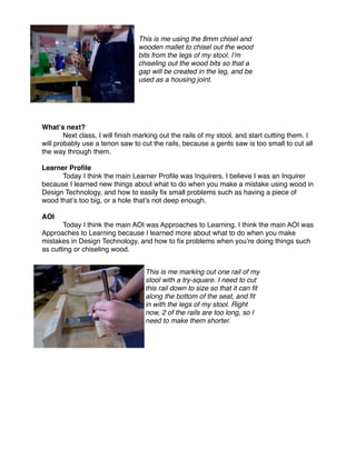 This is me using the 8mm chisel and
                                 wooden mallet to chisel out the wood
                                 bits from the legs of my stool. Iʼm
                                 chiseling out the wood bits so that a
                                 gap will be created in the leg, and be
                                 used as a housing joint.




Whatʼs next?
         
        
     

       Next class, I will ﬁnish marking out the rails of my stool, and start cutting them. I
will probably use a tenon saw to cut the rails, because a gents saw is too small to cut all
the way through them.

Learner Proﬁle

     Today I think the main Learner Proﬁle was Inquirers. I believe I was an Inquirer
because I learned new things about what to do when you make a mistake using wood in
Design Technology, and how to easily ﬁx small problems such as having a piece of
wood thatʼs too big, or a hole thatʼs not deep enough.

AOI

      Today I think the main AOI was Approaches to Learning. I think the main AOI was
Approaches to Learning because I learned more about what to do when you make
mistakes in Design Technology, and how to ﬁx problems when youʼre doing things such
as cutting or chiseling wood.


                                   This is me marking out one rail of my
                                   stool with a try-square. I need to cut
                                   this rail down to size so that it can ﬁt
                                   along the bottom of the seat, and ﬁt
                                   in with the legs of my stool. Right
                                   now, 2 of the rails are too long, so I
                                   need to make them shorter.
 