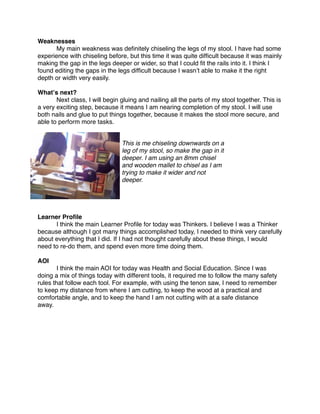 Weaknesses

     My main weakness was deﬁnitely chiseling the legs of my stool. I have had some
experience with chiseling before, but this time it was quite difﬁcult because it was mainly
making the gap in the legs deeper or wider, so that I could ﬁt the rails into it. I think I
found editing the gaps in the legs difﬁcult because I wasnʼt able to make it the right
depth or width very easily.

Whatʼs next?

      Next class, I will begin gluing and nailing all the parts of my stool together. This is
a very exciting step, because it means I am nearing completion of my stool. I will use
both nails and glue to put things together, because it makes the stool more secure, and
able to perform more tasks.


                                This is me chiseling downwards on a
                                leg of my stool, so make the gap in it
                                deeper. I am using an 8mm chisel
                                and wooden mallet to chisel as I am
                                trying to make it wider and not
                                deeper.




Learner Proﬁle

     I think the main Learner Proﬁle for today was Thinkers. I believe I was a Thinker
because although I got many things accomplished today, I needed to think very carefully
about everything that I did. If I had not thought carefully about these things, I would
need to re-do them, and spend even more time doing them.

AOI

      I think the main AOI for today was Health and Social Education. Since I was
doing a mix of things today with different tools, it required me to follow the many safety
rules that follow each tool. For example, with using the tenon saw, I need to remember
to keep my distance from where I am cutting, to keep the wood at a practical and
comfortable angle, and to keep the hand I am not cutting with at a safe distance
away.
 