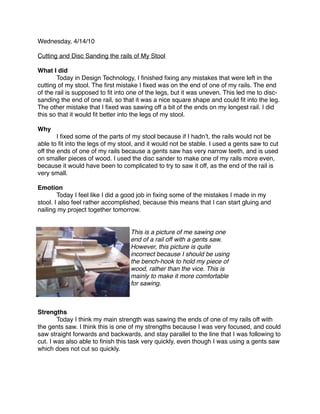 Wednesday, 4/14/10

Cutting and Disc Sanding the rails of My Stool

What I did

       Today in Design Technology, I ﬁnished ﬁxing any mistakes that were left in the
cutting of my stool. The ﬁrst mistake I ﬁxed was on the end of one of my rails. The end
of the rail is supposed to ﬁt into one of the legs, but it was uneven. This led me to disc-
sanding the end of one rail, so that it was a nice square shape and could ﬁt into the leg.
The other mistake that I ﬁxed was sawing off a bit of the ends on my longest rail. I did
this so that it would ﬁt better into the legs of my stool.

Why

       I ﬁxed some of the parts of my stool because if I hadnʼt, the rails would not be
able to ﬁt into the legs of my stool, and it would not be stable. I used a gents saw to cut
off the ends of one of my rails because a gents saw has very narrow teeth, and is used
on smaller pieces of wood. I used the disc sander to make one of my rails more even,
because it would have been to complicated to try to saw it off, as the end of the rail is
very small.

Emotion

       Today I feel like I did a good job in ﬁxing some of the mistakes I made in my
stool. I also feel rather accomplished, because this means that I can start gluing and
nailing my project together tomorrow.


                                   This is a picture of me sawing one
                                   end of a rail off with a gents saw.
                                   However, this picture is quite
                                   incorrect because I should be using
                                   the bench-hook to hold my piece of
                                   wood, rather than the vice. This is
                                   mainly to make it more comfortable
                                   for sawing.



Strengths

       Today I think my main strength was sawing the ends of one of my rails off with
the gents saw. I think this is one of my strengths because I was very focused, and could
saw straight forwards and backwards, and stay parallel to the line that I was following to
cut. I was also able to ﬁnish this task very quickly, even though I was using a gents saw
which does not cut so quickly.
 