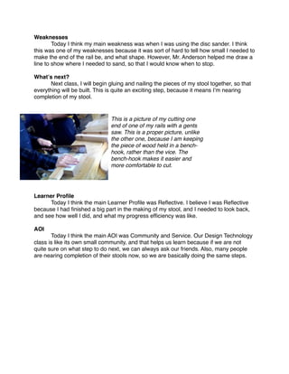 Weaknesses

       Today I think my main weakness was when I was using the disc sander. I think
this was one of my weaknesses because it was sort of hard to tell how small I needed to
make the end of the rail be, and what shape. However, Mr. Anderson helped me draw a
line to show where I needed to sand, so that I would know when to stop.

Whatʼs next?

     Next class, I will begin gluing and nailing the pieces of my stool together, so that
everything will be built. This is quite an exciting step, because it means Iʼm nearing
completion of my stool.


                               This is a picture of my cutting one
                               end of one of my rails with a gents
                               saw. This is a proper picture, unlike
                               the other one, because I am keeping
                               the piece of wood held in a bench-
                               hook, rather than the vice. The
                               bench-hook makes it easier and
                               more comfortable to cut.




Learner Proﬁle

     Today I think the main Learner Proﬁle was Reﬂective. I believe I was Reﬂective
because I had ﬁnished a big part in the making of my stool, and I needed to look back,
and see how well I did, and what my progress efﬁciency was like.

AOI

      Today I think the main AOI was Community and Service. Our Design Technology
class is like its own small community, and that helps us learn because if we are not
quite sure on what step to do next, we can always ask our friends. Also, many people
are nearing completion of their stools now, so we are basically doing the same steps.
 