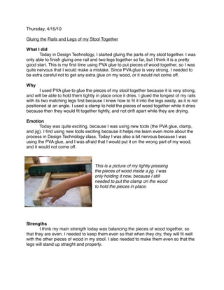 Thursday, 4/15/10

Gluing the Rails and Legs of my Stool Together

What I did

      Today in Design Technology, I started gluing the parts of my stool together. I was
only able to ﬁnish gluing one rail and two legs together so far, but I think it is a pretty
good start. This is my ﬁrst time using PVA glue to put pieces of wood together, so I was
quite nervous that I would make a mistake. Since PVA glue is very strong, I needed to
be extra careful not to get any extra glue on my wood, or it would not come off.

Why

       I used PVA glue to glue the pieces of my stool together because it is very strong,
and will be able to hold them tightly in place once it dries. I glued the longest of my rails
with its two matching legs ﬁrst because I knew how to ﬁt it into the legs easily, as it is not
positioned at an angle. I used a clamp to hold the pieces of wood together while it dries
because then they would ﬁt together tightly, and not drift apart while they are drying.

Emotion

      Today was quite exciting, because I was using new tools (the PVA glue, clamp,
and jig). I ﬁnd using new tools exciting because it helps me learn even more about the
process in Design Technology class. Today I was also a bit nervous because I was
using the PVA glue, and I was afraid that I would put it on the wrong part of my wood,
and it would not come off.



                                     This is a picture of my lightly pressing
                                     the pieces of wood inside a jig. I was
                                     only holding it now, because I still
                                     needed to put the clamp on the wood
                                     to hold the pieces in place.




Strengths

      I think my main strength today was balancing the pieces of wood together, so
that they are even. I needed to keep them even so that when they dry, they will ﬁt well
with the other pieces of wood in my stool. I also needed to make them even so that the
legs will stand up straight and properly.
 