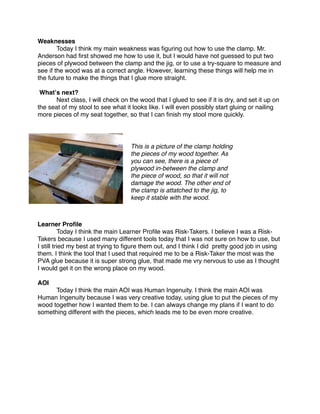 Weaknesses

       Today I think my main weakness was ﬁguring out how to use the clamp. Mr.
Anderson had ﬁrst showed me how to use it, but I would have not guessed to put two
pieces of plywood between the clamp and the jig, or to use a try-square to measure and
see if the wood was at a correct angle. However, learning these things will help me in
the future to make the things that I glue more straight.

 Whatʼs next?

     Next class, I will check on the wood that I glued to see if it is dry, and set it up on
the seat of my stool to see what it looks like. I will even possibly start gluing or nailing
more pieces of my seat together, so that I can ﬁnish my stool more quickly.




                                   This is a picture of the clamp holding
                                   the pieces of my wood together. As
                                   you can see, there is a piece of
                                   plywood in-between the clamp and
                                   the piece of wood, so that it will not
                                   damage the wood. The other end of
                                   the clamp is attatched to the jig, to
                                   keep it stable with the wood.



Learner Proﬁle

          Today I think the main Learner Proﬁle was Risk-Takers. I believe I was a Risk-
Takers because I used many different tools today that I was not sure on how to use, but
I still tried my best at trying to ﬁgure them out, and I think I did pretty good job in using
them. I think the tool that I used that required me to be a Risk-Taker the most was the
PVA glue because it is super strong glue, that made me vry nervous to use as I thought
I would get it on the wrong place on my wood.

AOI

     Today I think the main AOI was Human Ingenuity. I think the main AOI was
Human Ingenuity because I was very creative today, using glue to put the pieces of my
wood together how I wanted them to be. I can always change my plans if I want to do
something different with the pieces, which leads me to be even more creative.
 
