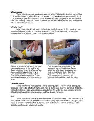 Weaknesses

       Today I think my main weakness was using the PVA glue to glue the parts of the
bottom of my stool together. I found this as one of my weaknesses because at ﬁrst I did
not put enough glue on the rails so that it would stay, and I put glue on the ends of my
rails, not showing I shouldnʼt have. However, Mr. Anderson helped me, and showed me
how to correct my mistakes.

Whatʼs next?

      Next class, I think I will ﬁnish the ﬁnal stages of gluing my project together, and
then begin to use screws to hold it all together. I must ﬁrst make sure that my gluing
from today is dry, so that I can continue on tomorrow.




This is a picture of my using the PVA          This is a picture of my holding the
glue to put inside of the legs of my           pieces of my stool together, so that
stool. I needed to put a lot so that my        when the glue dries, everything will
rails will easily stay inside of it. At        stick together and wonʼt be loose.
ﬁrst, I did not put enough, so I was           This is also to eliminate any air
sure to put enough of it in he second          pockets that could be inside the glue.
time.

Learner Proﬁle

      Today I think the main Learner Proﬁle was Inquirers. I believe I was an Inquirer
because I learned a lot about gluing, and how to make sure that you can glue efﬁciently,
without mistakes. I also was able understand what Mr. Anderson was explaining to me
about the different tools he was using, and how to use them well.

AOI

       Today I think the main AOI was Health and Social Education. I think the main AOI
was Health and Social Education because when using new tools such as PVA glue, you
need to be careful of the safety concerns, such as the fumes from it, and how it can
stick to your ﬁngers if youʼre not careful.
 