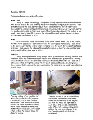 Tuesday, 4/20/10

Putting the Bottom of my Stool Together

What I did

       Today in Design Technology, I completed putting together the bottom of my stool.
This means that all the rails and legs have been attached using glue and screws. I ﬁrst
drilled holes into the rails, so that I could make space to screw-drive the screws in. I
then used the screwdriver to put in the screws. I made sure they were very tight, so that
my stool would be able to hold more easily. After I ﬁnished working on the bottom of my
stool, I was able to ﬁnish ﬁling around the edges of the seat, so that it wonʼt be sharp,
and be more comfortable to sit on.

Why

        I had ﬁrst drilled holes into the rails of my stool, so that when I put in the screws,
it will be much easier and I can control where the screw goes more easily. I also drove
in the screws very tightly, so that when someone uses the stool, it wonʼt easily collapse
or break. I ﬁled around the edges of the seat of my stool so that the edges will be less
sharp, and it will be more safe to sit on.

Emotion

       Today although I learned many things, it was quite stressful learning them all. For
instance, it was my ﬁrst time using an electric drill, and I found it quite difﬁcult. I mostly
found it difﬁcult because the drill is so heavy, and it is difﬁcult to hold it up. I also felt a
bit worried while driving the screws into my stool, because I heard a cracking noise, I
then realized that it was just the screw going into the wood, and my wood was not going
to split open.




This is a picture of me marking out               This is a picture of me actually drilling
where I am going to drill the holes               the wholes into the rail of my stool,
into the rail. I made sure that the               where the marks used to be. As you
holes were close enough to the leg,               can see, the holes are right above
so that the screw would ﬁt correctly              each other, and not too close to the
into it. I also needed to make sure               edge of the rail. I was sure to put the
that the holes were right above each              rail into the vice before I used it, so
other, so that the screws could be                that I would not drill a hole in the
drilled in evenly.                                workbench.
 