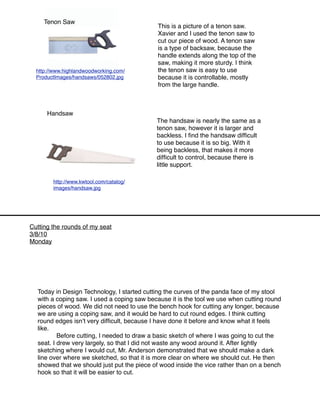 Tenon Saw
                                            This is a picture of a tenon saw.
                                            Xavier and I used the tenon saw to
                                            cut our piece of wood. A tenon saw
                                            is a type of backsaw, because the
                                            handle extends along the top of the
                                            saw, making it more sturdy. I think
  http://www.highlandwoodworking.com/       the tenon saw is easy to use
  ProductImages/handsaws/052802.jpg         because it is controllable, mostly
                                            from the large handle.



      Handsaw
                                            The handsaw is nearly the same as a
                                            tenon saw, however it is larger and
                                            backless. I ﬁnd the handsaw difﬁcult
                                            to use because it is so big. With it
                                            being backless, that makes it more
                                            difﬁcult to control, because there is
                                            little support.

        http://www.kwtool.com/catalog/
        images/handsaw.jpg




Cutting the rounds of my seat
3/8/10
Monday




  Today in Design Technology, I started cutting the curves of the panda face of my stool
  with a coping saw. I used a coping saw because it is the tool we use when cutting round
  pieces of wood. We did not need to use the bench hook for cutting any longer, because
  we are using a coping saw, and it would be hard to cut round edges. I think cutting
  round edges isnʼt very difﬁcult, because I have done it before and know what it feels
  like.
  
       Before cutting, I needed to draw a basic sketch of where I was going to cut the
  seat. I drew very largely, so that I did not waste any wood around it. After lightly
  sketching where I would cut, Mr. Anderson demonstrated that we should make a dark
  line over where we sketched, so that it is more clear on where we should cut. He then
  showed that we should just put the piece of wood inside the vice rather than on a bench
  hook so that it will be easier to cut.
 