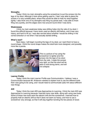 Strengths

        Today I think my main strengths using the screwdriver to put the screws into the
legs of my stool. Although it took some getting used to, I feel I was able to place the
screws in a very suitable place, where they would be able to hold my stool together
tightly. I also think one of my strengths was ﬁling my panda seat. I was able to ﬁnish
ﬁling very quickly, and the edges were nice around round when I was done.

Weaknesses

      I think my main weakness today was drilling holes into the rails of my stool. I
found this difﬁcult because I have never used an electric drill before, and it was very
heavy, and hard to lift up. I was also worried about whether I would be drilling in the
correct direction or not when I had actually started drilling.

Whatʼs next?

      Next class, I will begin rounding the legs of my stool, as I want them to have a
round shape. I think the round shape makes the stool look more designed, and possibly
more like a panda.



                                    This is a picture of my using the
                                    screwdriver to tightly wind the
                                    screws into the legs of my stool,
                                    from the rails. I made the screws
                                    very tight, so that the stool will be
                                    able to hold strong items, and will
                                    not collapse.




Learner Proﬁle

       Today I think the main Learner Proﬁle was Communicators. I believe I was a
Communicator because Mr. Anderson needed to explain how to use the different tools
that I was going to be using, and I would need to communicate (ask) him about different
new things.

AOI

     Today I think the main AOI was Approaches to Learning. I think the main AOI was
Approaches to Learning because I learned many new skills, along with using new tools.
Some of these new tools were the electric drill and the screwdriver. I learned how to
properly hold an electric drill so that it does not seem so heavy, and how to use a
screwdriver very strongly, so that it will stay together bonding the two pieces of wood.
 