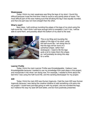 Weaknesses

       Today I think my main weakness was ﬁling the legs of my stool. I found this
difﬁcult because it was the ﬁrst time I tried to round a very pointy piece of wood. The
most difﬁcult part of this was making sure that all along the leg it was equally rounded,
and that one part was not more straight than the other.

Whatʼs next?

      Next class, I will continue rounding the edges of the legs of my stool using the
half-round ﬁle. I donʼt think I will have enough time to complete it, but if I do, I will be
able to sand them, and possibly attach the bottom of my stool to the seat.



                                       This is me ﬁling and rounding the
                                       edges of the legs of my stool, using
                                       the half-round ﬁle. I am doing this so
                                       that the legs will be more of a
                                       cylindrical shape, rather than
                                       rectangular. I need to ﬁle the legs
                                       quite a bit to make them this shape,
                                       so I will probably be doing this step
                                       for a while.




Learner Proﬁle

       Today I think the main Learner Proﬁle was Knowledgeable. I believe I was
Knowledgeable because I needed to use my knowledge from past steps in this project,
and incorporate it into what I am doing now. For example, I needed to think about the
last time I was using the half-round ﬁle, and the sanding block/paper for my project.

AOI

      Today I think the main AOI was Human Ingenuity. I feel the main AOI was Human
Ingenuity because I was taking the creative initiative to add something a bit extra into
my project. I could have just kept going on with my project, and not rounded the legs,
but I believe this way my seat will look better, and be more positively presented.
 