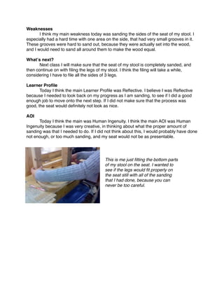 Weaknesses

      I think my main weakness today was sanding the sides of the seat of my stool. I
especially had a hard time with one area on the side, that had very small grooves in it.
These grooves were hard to sand out, because they were actually set into the wood,
and I would need to sand all around them to make the wood equal.

Whatʼs next?

     Next class I will make sure that the seat of my stool is completely sanded, and
then continue on with ﬁling the legs of my stool. I think the ﬁling will take a while,
considering I have to ﬁle all the sides of 3 legs.

Learner Proﬁle

      Today I think the main Learner Proﬁle was Reﬂective. I believe I was Reﬂective
because I needed to look back on my progress as I am sanding, to see if I did a good
enough job to move onto the next step. If I did not make sure that the process was
good, the seat would deﬁnitely not look as nice.

AOI

     Today I think the main was Human Ingenuity. I think the main AOI was Human
Ingenuity because I was very creative, in thinking about what the proper amount of
sanding was that I needed to do. If I did not think about this, I would probably have done
not enough, or too much sanding, and my seat would not be as presentable.




                                         This is me just ﬁtting the bottom parts
                                         of my stool on the seat. I wanted to
                                         see if the legs would ﬁt properly on
                                         the seat still with all of the sanding
                                         that I had done, because you can
                                         never be too careful.
 