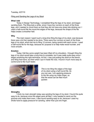 Tuesday, 4/27/10

Filing and Sanding the Legs of my Stool

What I did

      Today in Design Technology, I completed ﬁling the legs of my stool, and began
sanding them. The ﬁling took a while, since I have four corners on each of the three
legs, and I needed to round them so that they did not have any sharp bits sticking out. I
used a half-round ﬁle the round the edges of the legs, because the shape of the ﬁle
helps create a smoother feel.

Why

       The main reason I spent such a long time ﬁling the legs of my stool, was because
there was a lot that needed to be done. There were four corners on each of the three
legs of my stool, which led me to ﬁling 12 corners, being careful with each corner. I used
a half-round ﬁle for the legs, because itsʼ purpose is to help make wood rounder, and
more smooth.

Emotion

      Today I felt like some weight has been lifted off my shoulders. I thought ﬁling the
legs of my stool would take a long time to complete, but it was really quite easy once I
began practicing the right technique. At ﬁrst, I was just putting the stool on the bench,
and ﬁling free-hand, but then when I put it inside the vice, I found it much more easy to
control and to ﬁle much faster.


                                      This is me ﬁling the edges of the legs
                                      of my stool using a half-round ﬁle. As
                                      you can see, I am applying pressure
                                      to the ﬁle using my index ﬁnger, so
                                      that the wood can be ﬁled much
                                      quicker.




Strengths

      I think my main strength today was sanding the legs of my stool. I found this quite
easy to do, because once the edges were all ﬁled, I only needed to sand out the
grooves and make them even. I also found sanding easy to do, because I used my
whole hand to apply pressure for sanding, rather than just one ﬁnger.
 