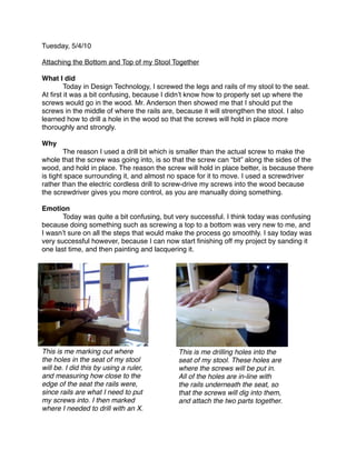 Tuesday, 5/4/10

Attaching the Bottom and Top of my Stool Together

What I did

       Today in Design Technology, I screwed the legs and rails of my stool to the seat.
At ﬁrst it was a bit confusing, because I didnʼt know how to properly set up where the
screws would go in the wood. Mr. Anderson then showed me that I should put the
screws in the middle of where the rails are, because it will strengthen the stool. I also
learned how to drill a hole in the wood so that the screws will hold in place more
thoroughly and strongly.

Why

       The reason I used a drill bit which is smaller than the actual screw to make the
whole that the screw was going into, is so that the screw can “bit” along the sides of the
wood, and hold in place. The reason the screw will hold in place better, is because there
is tight space surrounding it, and almost no space for it to move. I used a screwdriver
rather than the electric cordless drill to screw-drive my screws into the wood because
the screwdriver gives you more control, as you are manually doing something.

Emotion

      Today was quite a bit confusing, but very successful. I think today was confusing
because doing something such as screwing a top to a bottom was very new to me, and
I wasnʼt sure on all the steps that would make the process go smoothly. I say today was
very successful however, because I can now start ﬁnishing off my project by sanding it
one last time, and then painting and lacquering it.




This is me marking out where                 This is me drilling holes into the
the holes in the seat of my stool            seat of my stool. These holes are
will be. I did this by using a ruler,        where the screws will be put in.
and measuring how close to the               All of the holes are in-line with
edge of the seat the rails were,             the rails underneath the seat, so
since rails are what I need to put           that the screws will dig into them,
my screws into. I then marked                and attach the two parts together.
where I needed to drill with an X.
 