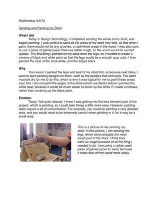 Wednesday 5/5/10

Sanding and Painting my Stool

What I did

       Today in Design Technology, I completed sanding the whole of my stool, and
began painting. I was careful to sand all the areas of my stool very well, so that when I
paint, there would not be any grooves, or splintered areas in the wood. I was also sure
to use a piece of garnet paper that was rather rough, so the wood would be sanded
quicker. The ﬁrst thing I painted on my stool were the legs, so I needed to create a
mixture of black and white paint so that the legs would be a smooth gray color. I then
painted the seat of the stool white, and the edges black.

Why

      The reason I painted the legs and seat of my stool ﬁrst, is because next class, I
want to start painting designs on them, such as the pandaʼs feet and eyes. The paint
must be dry for me to do this, which is why it was logical for me to paint these areas
over ﬁrst. I did not paint the edges of the stool (which are black) before I painted the
white seat, because it would be much easier to cover up the white if I made a mistake,
rather than covering up the black paint.

Emotion

      Today I felt quite relaxed. I knew I was getting into the less stressful part of the
project, which is painting, so I could take things a little more easy. However, painting
does require a lot of concentration. For example, you could be painting a very detailed
area, and you would need to be extremely careful when painting in it, for it may be a
small area.


                                            This is a picture of me sanding my
                                            stool. In this picture, I am sanding the
                                            legs, which were probably the most
                                            rough part of the stool. I think they
                                            were so rough because of all the ﬁling I
                                            needed to do. I am using a rather used
                                            piece of garnet paper to sand, because
                                            it helps take off the wood more easily.
 