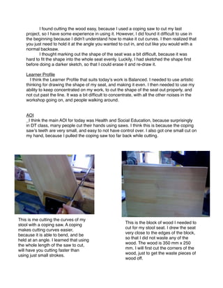 I found cutting the wood easy, because I used a coping saw to cut my last
    project, so I have some experience in using it. However, I did found it difﬁcult to use in
    the beginning because I didnʼt understand how to make it cut curves. I then realized that
    you just need to hold it at the angle you wanted to cut in, and cut like you would with a
    normal backsaw.
    
      I thought marking out the shape of the seat was a bit difﬁcult, because it was
    hard to ﬁt the shape into the whole seat evenly. Luckily, I had sketched the shape ﬁrst
    before doing a darker sketch, so that I could erase it and re-draw it.

    Learner Proﬁle
      I think the Learner Proﬁle that suits todayʼs work is Balanced. I needed to use artistic
    thinking for drawing the shape of my seat, and making it even. I then needed to use my
    ability to keep concentrated on my work, to cut the shape of the seat out properly, and
    not cut past the line. It was a bit difﬁcult to concentrate, with all the other noises in the
    workshop going on, and people walking around.


    AOI
      I think the main AOI for today was Health and Social Education, because surprisingly
    in DT class, many people cut their hands using saws. I think this is because the coping
    sawʼs teeth are very small, and easy to not have control over. I also got one small cut on
    my hand, because I pulled the coping saw too far back while cutting.




This is me cutting the curves of my
                                                          This is the block of wood I needed to
stool with a coping saw. A coping
                                                          cut for my stool seat. I drew the seat
makes cutting curves easier,
                                                          very close to the edges of the block,
because it is able to bend, and be
                                                          so that I did not waste any of the
held at an angle. I learned that using
                                                          wood. The wood is 350 mm x 250
the whole length of the saw to cut,
                                                          mm. I will ﬁrst cut the corners of the
will have you cutting faster than
                                                          wood, just to get the waste pieces of
using just small strokes.
                                                          wood off.
 