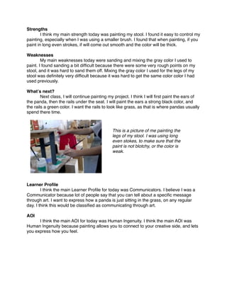 Strengths

       I think my main strength today was painting my stool. I found it easy to control my
painting, especially when I was using a smaller brush. I found that when painting, if you
paint in long even strokes, if will come out smooth and the color will be thick.

Weaknesses

       My main weaknesses today were sanding and mixing the gray color I used to
paint. I found sanding a bit difﬁcult because there were some very rough points on my
stool, and it was hard to sand them off. Mixing the gray color I used for the legs of my
stool was deﬁnitely very difﬁcult because it was hard to get the same color color I had
used previously.

Whatʼs next?

       Next class, I will continue painting my project. I think I will ﬁrst paint the ears of
the panda, then the rails under the seat. I will paint the ears a strong black color, and
the rails a green color. I want the rails to look like grass, as that is where pandas usually
spend there time.



                                              This is a picture of me painting the
                                              legs of my stool. I was using long
                                              even stokes, to make sure that the
                                              paint is not blotchy, or the color is
                                              weak.




Learner Proﬁle

       I think the main Learner Proﬁle for today was Communicators. I believe I was a
Communicator because lot of people say that you can tell about a speciﬁc message
through art. I want to express how a panda is just sitting in the grass, on any regular
day. I think this would be classiﬁed as communicating through art.

AOI

     I think the main AOI for today was Human Ingenuity. I think the main AOI was
Human Ingenuity because painting allows you to connect to your creative side, and lets
you express how you feel.
 