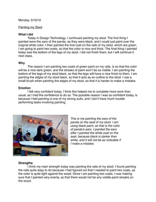 Monday, 5/10/10

Painting my Stool

What I did

      Today in Design Technology, I continued painting my stool. The ﬁrst thing I
painted were the ears of the panda, as they were black, and I could just paint over the
original white color. I then painted the ﬁrst coat on the rails of my stool, which are green.
I am going to paint two coats, so that the color is nice and thick. The ﬁnal thing I painted
today was the bottom of the legs of my stool. I did not ﬁnish them, but I will continue it
next class.

Why

       The reason I am painting two coats of green paint on my rails, is so that the color
will be a nice dark green, and the streaks of paint wonʼt be so visible. I am painting the
bottom of the legs of my stool black, so that the legs will have a nice ﬁnish to them. I am
painting the edges of my stool black, so that it acts as an outline to the stool. I use a
small brush when painting the edges of my stool, so that it is harder to make a mistake.

Emotion

      I felt very conﬁdent today. I think this helped me to complete more work than
usual, as I had the conﬁdence to do so. The possible reason I was so conﬁdent today, is
because I feel painting is one of my strong suits, and I donʼt have much trouble
performing tasks involving painting.




                                        This is me painting the ears of the
                                        panda on the seat of my stool. I am
                                        using black paint, as that is the color
                                        of pandaʼs ears. I painted the ears
                                        after I painted the white coat on the
                                        seat, because black is darker than
                                        white, and it will not be as noticable if
                                        I make a mistake.




Strengths

       I think my main strength today was painting the rails of my stool. I found painting
the rails quite easy to do because I had ﬁgured out that I needed to paint two coats, as
the color is quite light against the wood. Since I am painting two coats, I was making
sure that I painted very evenly, so that there would not be any visible paint streaks on
the wood.
 