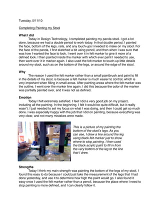 Tuesday, 5/11/10

Completing Painting my Stool

What I did

      Today in Design Technology, I completed painting my panda stool. I got a lot
done, because we had a double period to work today. In that double period, I painted
the face, bottom of the legs, rails, and any touch-ups I needed to make on my stool. For
the face of the panda, I ﬁrst sketched a bit using pencil, and then when I was sure that
was how I wanted the face to look, I went over it in felt marker to give it more of a
deﬁned look. I then painted inside the marker with which ever paint I needed to use,
then went over it in marker again. I also used the felt marker to touch-up little details
around my stool, such as on the bottom of the legs, or around the edge of the stool.

Why

      The reason I used the felt marker rather than a small paintbrush and paint to ﬁll
in the details of my stool, is because a felt marker is much easier to control, which is
very important when ﬁlling in small areas. After painting areas where the felt marker was
the outline, I went over the marker line again. I did this because the color of the marker
was partially painted over, and it was not as deﬁned.

Emotion

      Today I felt extremely satisﬁed. I feel I did a very good job on my project,
including all the painting. In the beginning, I felt it would be quite difﬁcult, but it really
wasnʼt. I just needed to set my focus on what I was doing, and then I could get so much
done. I was especially happy with the job that I did on painting, because everything was
very clear, and not many mistakes were made.


                                         This is a picture of my painting the
                                         bottom of the stoolʼs legs. As you
                                         can see, I drew a line around the leg
                                         using black felt marker just to show
                                         where to stop painting. I then used
                                         the black acrylic paint to ﬁll in from
                                         the very bottom of the leg to the line
                                         that I drew.



Strengths

      Today I think my main strength was painting the bottom of the legs of my stool. I
found this easy to do because I could just take the measurement of the legs that I had
done yesterday, and use it to determine how high the paint would go. I also found it
easy once I used the felt marker rather than a pencil, because the place where I need to
stop painting is more deﬁned, and I can clearly follow it.
 