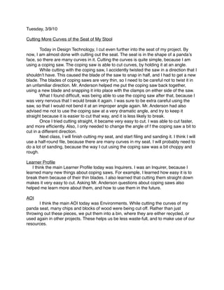 Tuesday, 3/9/10

Cutting More Curves of the Seat of My Stool


       Today in Design Technology, I cut even further into the seat of my project. By
now, I am almost done with cutting out the seat. The seat is in the shape of a pandaʼs
face, so there are many curves in it. Cutting the curves is quite simple, because I am
using a coping saw. The coping saw is able to cut curves, by holding it at an angle.

       While cutting with the coping saw, I accidently twisted the saw in a direction that I
shouldnʼt have. This caused the blade of the saw to snap in half, and I had to get a new
blade. The blades of coping saws are very thin, so I need to be careful not to twist it in
an unfamiliar direction. Mr. Anderson helped me put the coping saw back together,
using a new blade and snapping it into place with the clamps on either side of the saw.

       What I found difﬁcult, was being able to use the coping saw after that, because I
was very nervous that I would break it again. I was sure to be extra careful using the
saw, so that I would not bend it at an improper angle again. Mr. Anderson had also
advised me not to use the coping saw at a very dramatic angle, and try to keep it
straight because it is easier to cut that way, and it is less likely to break.

       Once I tried cutting straight, it became very easy to cut. I was able to cut faster,
and more efﬁciently. Also, I only needed to change the angle of f the coping saw a bit to
cut in a different direction.

       Next class, I will ﬁnish cutting my seat, and start ﬁling and sanding it. I think I will
use a half-round ﬁle, because there are many curves in my seat. I will probably need to
do a lot of sanding, because the way I cut using the coping saw was a bit choppy and
rough.

Learner Proﬁle
   I think the main Learner Proﬁle today was Inquirers. I was an Inquirer, because I
learned many new things about coping saws. For example, I learned how easy it is to
break them because of their thin blades. I also learned that cutting them straight down
makes it very easy to cut. Asking Mr. Anderson questions about coping saws also
helped me learn more about them, and how to use them in the future.

AOI

      I think the main AOI today was Environments. While cutting the curves of my
panda seat, many chips and blocks of wood were being cut off. Rather than just
throwing out these pieces, we put them into a bin, where they are either recycled, or
used again in other projects. These helps us be less waste-full, and to make use of our
resources.
 
