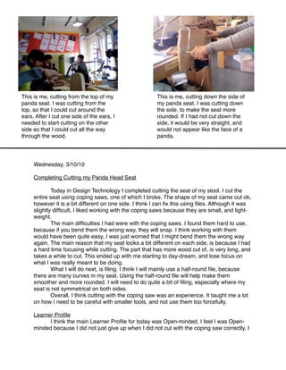 This is me, cutting from the top of my                   This is me, cutting down the side of
panda seat. I was cutting from the                       my panda seat. I was cutting down
top, so that I could cut around the                      the side, to make the seat more
ears. After I cut one side of the ears, I                rounded. If I had not cut down the
needed to start cutting on the other                     side, it would be very straight, and
side so that I could cut all the way                     would not appear like the face of a
through the wood.                                        panda.




     Wednesday, 3/10/10

     Completing Cutting my Panda Head Seat

     
       Today in Design Technology I completed cutting the seat of my stool. I cut the
     entire seat using coping saws, one of which I broke. The shape of my seat came out ok,
     however it is a bit different on one side. I think I can ﬁx this using ﬁles. Although it was
     slightly difﬁcult, I liked working with the coping saws because they are small, and light-
     weight.
     
       The main difﬁculties I had were with the coping saws. I found them hard to use,
     because if you bend them the wrong way, they will snap. I think working with them
     would have been quite easy, I was just worried that I might bend them the wrong way
     again. The main reason that my seat looks a bit different on each side, is because I had
     a hard time focusing while cutting. The part that has more wood cut of, is very long, and
     takes a while to cut. This ended up with me starting to day-dream, and lose focus on
     what I was really meant to be doing.
     
       What I will do next, is ﬁling. I think I will mainly use a half-round ﬁle, because
     there are many curves in my seat. Using the half-round ﬁle will help make them
     smoother and more rounded. I will need to do quite a bit of ﬁling, especially where my
     seat is not symmetrical on both sides.
     
       Overall, I think cutting with the coping saw was an experience. It taught me a lot
     on how I need to be careful with smaller tools, and not use them too forcefully.

     Learner Proﬁle
     
     I think the main Learner Proﬁle for today was Open-minded. I feel I was Open-
     minded because I did not just give up when I did not cut with the coping saw correctly, I
 