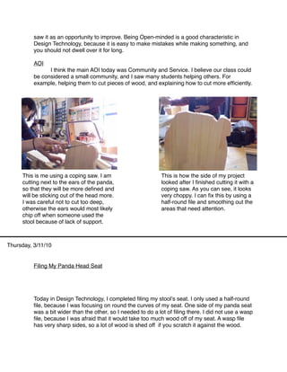 saw it as an opportunity to improve. Being Open-minded is a good characteristic in
          Design Technology, because it is easy to make mistakes while making something, and
          you should not dwell over it for long.

          AOI
          
     I think the main AOI today was Community and Service. I believe our class could
          be considered a small community, and I saw many students helping others. For
          example, helping them to cut pieces of wood, and explaining how to cut more efﬁciently.




     This is me using a coping saw. I am                       This is how the side of my project
     cutting next to the ears of the panda,                    looked after I ﬁnished cutting it with a
     so that they will be more deﬁned and                      coping saw. As you can see, it looks
     will be sticking out of the head more.                    very choppy. I can ﬁx this by using a
     I was careful not to cut too deep,                        half-round ﬁle and smoothing out the
     otherwise the ears would most likely                      areas that need attention.
     chip off when someone used the
     stool because of lack of support.



Thursday, 3/11/10


          Filing My Panda Head Seat




          Today in Design Technology, I completed ﬁling my stoolʼs seat. I only used a half-round
          ﬁle, because I was focusing on round the curves of my seat. One side of my panda seat
          was a bit wider than the other, so I needed to do a lot of ﬁling there. I did not use a wasp
          ﬁle, because I was afraid that it would take too much wood off of my seat. A wasp ﬁle
          has very sharp sides, so a lot of wood is shed off if you scratch it against the wood.
 