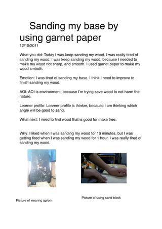 ! Sanding my base by
  using garnet paper
  12/10/2011

  What you did: Today I was keep sanding my wood. I was really tired of
  sanding my wood. I was keep sanding my wood, because I needed to
  make my wood not sharp, and smooth. I used garnet paper to make my
  wood smooth.

  Emotion: I was tired of sanding my base. I think I need to improve to
  ﬁnish sanding my wood.

  AOI: AOI is environment, because I’m trying save wood to not harm the
  nature.

  Learner proﬁle: Learner proﬁle is thinker, because I am thinking which
  angle will be good to sand.

  What next: I need to ﬁnd wood that is good for make tree.


  Why: I liked when I was sanding my wood for 10 minutes, but I was
  getting tired when I was sanding my wood for 1 hour. I was really tired of
  sanding my wood.


                           !



                                       Picture of using sand block
Picture of wearing apron
 