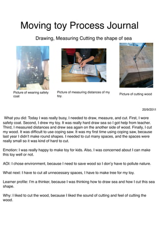 Moving toy Process Journal
                     Drawing, Measuring Cutting the shape of sea




      Picture of wearing safety   Picture of measuring distances of my
                                                                         Picture of cutting wood
      coat                        toy.



                                                                                         20/9/2011

 What you did: Today I was really busy, I needed to draw, measure, and cut. First, I wore
safety coat. Second, I drew my toy. It was really hard draw sea so I got help from teacher.
Third, I measured distances and drew sea again on the another side of wood. Finally, I cut
my wood. It was difﬁcult to use coping saw. It was my ﬁrst time using coping saw, because
last year I didn’t make round shapes. I needed to cut many spaces, and the spaces were
really small so it was kind of hard to cut.

Emotion: I was really happy to make toy for kids. Also, I was concerned about I can make
this toy well or not.

AOI: I chose environment, because I need to save wood so I don’y have to pollute nature.

What next: I have to cut all unnecessary spaces, I have to make tree for my toy.

Learner proﬁle: I’m a thinker, because I was thinking how to draw sea and how I cut this sea
shape.

Why: I liked to cut the wood, because I liked the sound of cutting and feel of cutting the
wood.
 