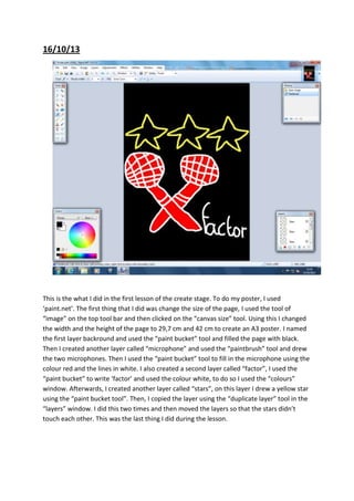 16/10/13

This is the what I did in the first lesson of the create stage. To do my poster, I used
‘paint.net’. The first thing that I did was change the size of the page, I used the tool of
“image” on the top tool bar and then clicked on the “canvas size” tool. Using this I changed
the width and the height of the page to 29,7 cm and 42 cm to create an A3 poster. I named
the first layer backround and used the “paint bucket” tool and filled the page with black.
Then I created another layer called “microphone” and used the “paintbrush” tool and drew
the two microphones. Then I used the “paint bucket” tool to fill in the microphone using the
colour red and the lines in white. I also created a second layer called “factor”, I used the
“paint bucket” to write ‘factor’ and used the colour white, to do so I used the “colours”
window. Afterwards, I created another layer called “stars”, on this layer I drew a yellow star
using the “paint bucket tool”. Then, I copied the layer using the “duplicate layer” tool in the
“layers” window. I did this two times and then moved the layers so that the stars didn’t
touch each other. This was the last thing I did during the lesson.

 