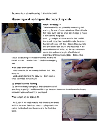 Process Journal wednesday 23-March -2011

Measuring and marking out the body of my crab

                                        What i did today??
                                        Today we started our project by measuring and
                                        marking the size of our moving toys . i first picked a
                                        tick wood but it was too small so i decided to make
                                        it thin with the thin piece.
                                        After i got the piece i made a circle then made it
                                        into a crab body then i started to make the arms i
                                        had some trouble with it so i decided to only make
                                        one side then I took a ruler and measured in the
                                        other side where it ended so the two arms were
                                        same size and same length ,after i finished
                                        drawing all of the arms and body i decided that i
should start cutting so i made strait lines next to the
curves so then i can cut into a curve with the copping
saw

What tools were used?
I used a metal ruler for marking the lines that I was
going to
I used a circle to make the body but i didn't want a
circle so i made a oval shape

My Emotions while working
My emotions today were proud and happy because i
was doing a good job and i was able to get the arms the same shape i was also happy
because i was nearly going to start to cut

What is next on my project ??

I will cut all of the lines that are near to the round areas
and the arms out then i can use a copping saw to start
cutting out the body and the arms and the front (the
face) .
 