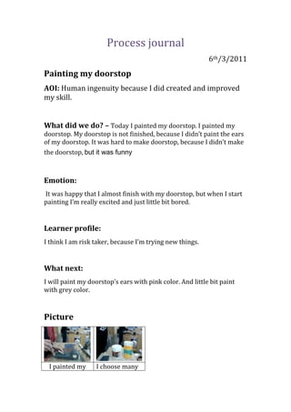 Process journal<br />6th/3/2011<br />Painting my doorstop                  <br />AOI: Human ingenuity because I did created and improved my skill.<br />What did we do? – Today I painted my doorstop. I painted my doorstop. My doorstop is not finished, because I didn’t paint the ears of my doorstop. It was hard to make doorstop, because I didn’t make the doorstop, but it was funny<br />Emotion:<br /> It was happy that I almost finish with my doorstop, but when I start painting I’m really excited and just little bit bored. <br />Learner profile: <br />I think I am risk taker, because I’m trying new things.<br />What next: <br />I will paint my doorstop’s ears with pink color. And little bit paint with grey color.<br />Picture<br />I painted my doorstop’s headWith grey paintI choose many kind of paint, because I need to make colors<br /> <br />