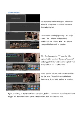 Process Journal

As I open Imovie I find this layout. After that I
will need to import the video from my camera.
Finally I will edit it

I included the scenes by uploading it on Google
Drive. Then, I dragged my video under
importations and found it. Now, I will need to
create and include music in my video.

Now, by clicking on the “T” under the video
option, I added a content, then chose “industrial”
and dragged it to the window on the top left. Then
I selected them and added two titles.

After, I put the first part of the video, containing
the first scene. The audio is already included;
therefore no further audio needs to be included.

Again, by clicking on the “T” under the video option, I added a content, then chose “industrial” and
dragged it to the window on the top left. Then I selected them and added two titles

 