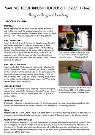 MAKING TOOTHBRUSH HOLDER 6(11/22/11/Tue)
                           Filling, drilling and bending
 PROCESS JOURNAL
EMOTION
At the beginning of the class, I was so boring because I
had to file and sand the product again. I’m now tried at
making the edges smoother. However, when I start to bend
plastic, I was so happy because I like bending plastic.

WHAT I DID & WHY
First, I filed and sanded the sharp edges because I had to
make them smoother in order to prevent injures from
getting cut from the sharp edges. When I finished filing, I
started to drill the holes for the water which wil come out
from the soap. If I don’t make the holes, water will be           This video is about drilling the holes
stagnant water which is very harmful to us. Sometimes,            for the water which will come out
small worms are produced from that water. Lastly, I started       from the soap.     *double-click*
bending the plastic.

WHAT TOOLS DID I USE
First, I used a falt file because it helps me by planing the
plastic. Sometimes, I used a rounded file, which is rounded
on the front, flat on the back. I also used a sand paper to
make the edges smoother. Furthermore, I used a drill to
drill the holes, and I used a G-clamp to clamp my product
on the drill(in the first video). Lastly, I used Hot Wire Strip
Heater500 to bend the plastic.

LEARNER PROFILE
I think I am a knowledgeable, because I explored ways to          The acrylic plastic is on the Hot Wire
help others. I helped Da Eun today. She didn’t know where         Strip Heater500, so it will be easier
the extra wood, so I found it and gave it to Da Eun in a          to bend over about 1 minute later.
storage room.

CHANGES TO PLAN
Originally, I planned to bend the plastic for the first process. However, Mr.Anderson told me that I
should drill the holes for the water from the soap. Therefore, I put drilling process.

PLAN
According to the Gantt Chart, I have two more periods to work on bending plastic. In addition, if I
am done with bending in only one period, I have to start drilling the holes in the bigger plastic.

AREAS OF INTERACTION(AOI)
I think it is Human Ingenuity. I can give this product to people who need a toothbrush holder. I think
that teenagers will like this toothbrush holder because it is playful and decorative. For me, I will
give this to my family. We really need a toothbrush holder because our toothbrushes and bath
goods such as shampoo and soap are lying on the floor. I will give my family the product for the
environment of the bathroom.
 