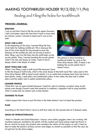 MAKING TOOTHBRUSH HOLDER 9(12/02/11/Fri)
           Beding and Filing the holes for toothbrush

PROCESS JOURNAL
EMOTION
I was so sad that I had to file the acrylic again, however,
I felt a bit better about the fact that it took no more than
ten minutes. Laster, I started to bend and it was so fun
task!

WHAT I DID & WHY
At the beginning of the class, I started filing the four
circle holes for holding toothbrush. This is because the
size of the circle should be big enough to pass the
thickness of the toothbrush and not too big to hold it.
After filing, I put two fish lines into the small holes on the
acrylic plastic. Then, I started bending the acrylic plastic     This picture is about bending a
which is for the real shape of snake. I bent it into Z-          toothbrush holder by using a Hot
shape, which is the shape of snake.                              Wire Strip Heater 500. A block is for
                                                                 holding the acrylic plastic that it
WHAT TOOLS DID I USE                                             doesn’t move.
When I was filing, I used a half-round file because I have
to file the shape of half-circle, which is the same shape of the half-round file. I also used a Hot
Wire Strip Heater 500 to bend acrylic plastic. It is so useful that produces heat from one line to
heat plastic. Lastly, I used pliers and combination pliers. In the video, the blue tool is called
pliers and the yellow tool is called combination pliers.

LEARNER PROFILE
I think that I am an open-minded because I could do well at creating a product using acrylic
plastic even though I haven’t used that material. In addition, I adapted well at using machine
which is made only for plastic such as Stip Heater.

CHANGES TO PLAN

I didn’t expect that I have to put fish lines in the holes before I start to bend the product.

PLAN

According to the Gantt Chart, I have to drill four holes for the second-side of Z-shaped snake.

AREAS OF INTERACTION(AOI)

I think it is Health and Social Education. I always wore safety goggles when I am working with
machines because, sometimes, the plastic will be cracked and some pieces might be thrown in
the air and hit my eyes. My product also considers the safety of the society as well. I tried my
best to make the plastic’s surface, corners and edges as smooth as possible so that the users do
not get hurt by the sharp edges.
 