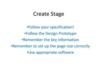 Create Stage
•Follow your specification!
•Follow the Design Prototype
•Remember the key information
•Remember to set up the page size correctly
•Use appropriate software

 