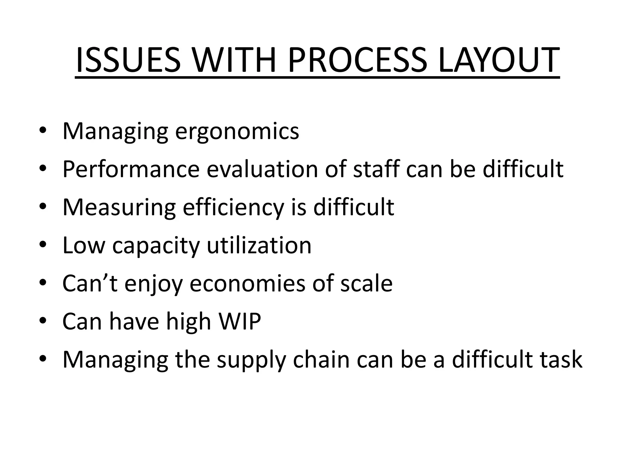 ISSUES WITH PROCESS LAYOUT
• Managing ergonomics
• Performance evaluation of staff can be difficult
• Measuring efficiency is difficult
• Low capacity utilization
• Can’t enjoy economies of scale
• Can have high WIP
• Managing the supply chain can be a difficult task
 