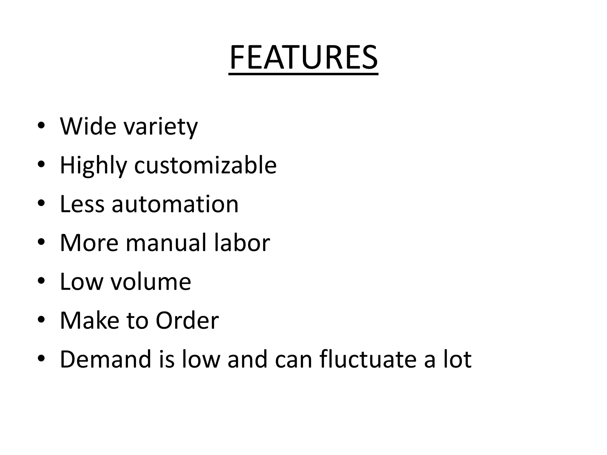 FEATURES
• Wide variety
• Highly customizable
• Less automation
• More manual labor
• Low volume
• Make to Order
• Demand is low and can fluctuate a lot
 
